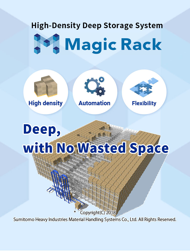 High-Density Deep Storage System Magic Rack High density Automation Flexibility Deep, with No Wasted Space * Copyright(C) 2018 Sumitomo Heavy Industries Material Handling Systems Co., Ltd. All Rights Reserved.